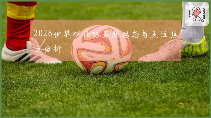 2026世界杯让球最新动态与关注焦点分析