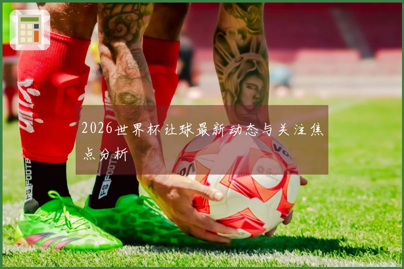 2026世界杯让球最新动态与关注焦点分析