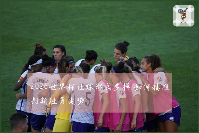 2026世界杯让球形式多样 如何精准判断胜负走势