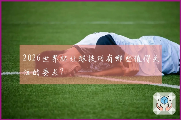 2026世界杯让球技巧有哪些值得关注的要点？