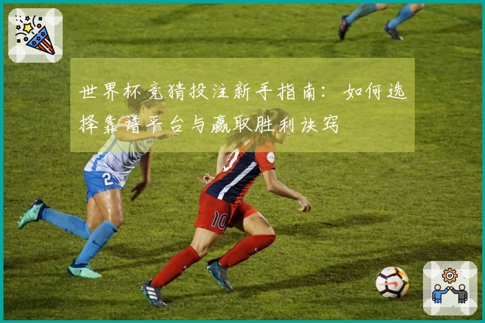 世界杯竞猜投注新手指南：如何选择靠谱平台与赢取胜利诀窍